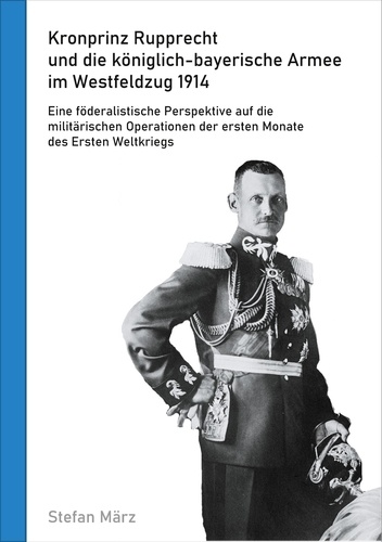 Kronprinz Rupprecht und die königlich-bayerische Armee im Westfeldzug 1914. Eine föderalistische Perspektive auf die militärischen Operationen der ersten Monate des Ersten Weltkriegs