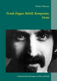 Stefan Ullmann - Frank Zappa: Rebell, Komponist, Genie - Analytische Betrachtungen zu Leben und Werk.