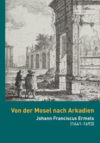 Von der Mosel nach Arkadien. Johann Franciscus Ermels (1641-1693) als Künstler in seiner Zeit