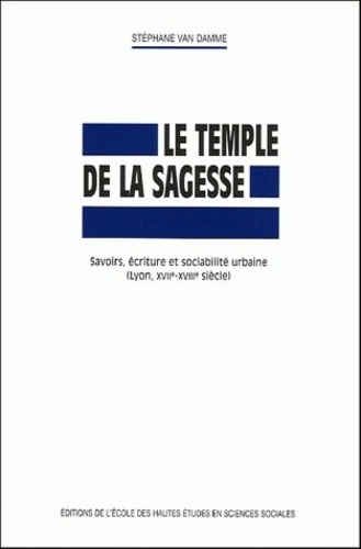 Stéphane Van Damme - Le temple de la sagesse - Savoirs, écriture et sociabilité urbaine (Lyon, XVIIe-XVIIIe siècle).
