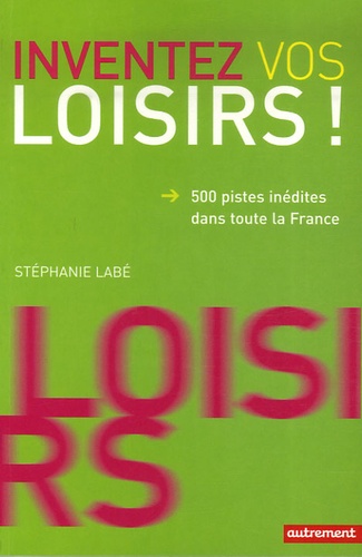 Stéphanie Labé - Inventez vos loisirs ! - 500 Pistes inédites dans toute la France.