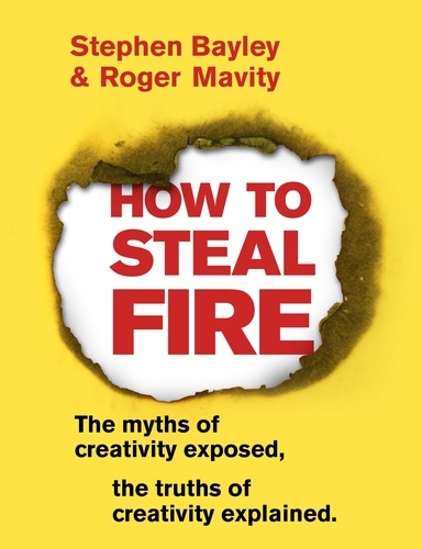 Stephen Bayley et Roger Mavity - How to Steal Fire - The Myths of Creativity Exposed, The Truths of Creativity Explained.