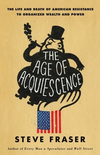 The Age of Acquiescence. The Life and Death of American Resistance to Organized Wealth and Power