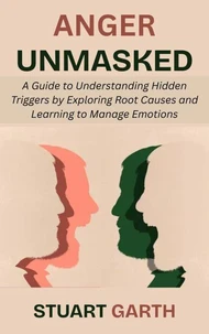 Anger Unmasked: A Guide to Understanding Hidden Triggers by Exploring Root Causes and Learning to Manage Emotions