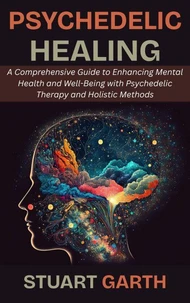 Psychedelic Healing: A Comprehensive Guide to Enhancing Mental Health and Well-Being with Psychedelic Therapy and Holistic Methods