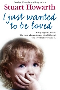 Stuart Howarth - I Just Wanted to Be Loved - A boy eager to please. The man who destroyed his childhood. The love that overcame it..