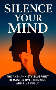 Silence Your Mind: The Anti‑Anxiety Blueprint to Stop Overthinking, Let Go of Control &amp; Finally Live Fully