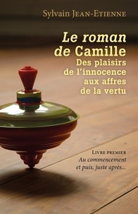 Sylvain Jean-Etienne - Le roman de Camille Des plaisirs de l'innocence aux affres de la vertu - Livre premier - Au commencement et puis, juste après....