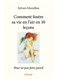 Sylvain Moraillon - Comment foutre sa vie en l'air en 10 leçons - Pour ne pas faire pareil.