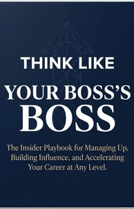 THINK LIKE YOUR BOSS'S BOSS: The Insider Playbook for Managing Up, Building Influence, and Accelerating Your Career at Any Level