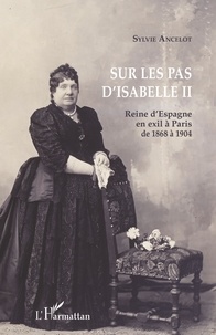Sylvie Ancelot - Sur les pas d'Isabelle II - Reine d'Espagne en exil à Paris de 1868 à 1904.