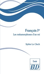 Sylvie Le Clech - François Ier - Les métamorphoses d'un roi.