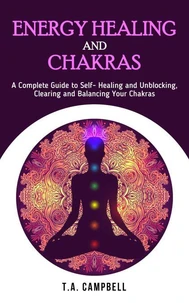 Energy Healing and Chakras: A Complete Guide to Self- Healing and Unblocking, Clearing and Balancing Your Chakras