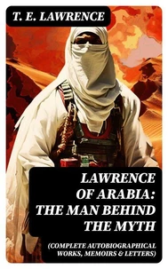 Lawrence of Arabia: The Man Behind the Myth (Complete Autobiographical Works, Memoirs &amp; Letters)