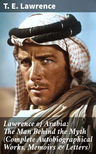 Lawrence of Arabia: The Man Behind the Myth (Complete Autobiographical Works, Memoirs & Letters)