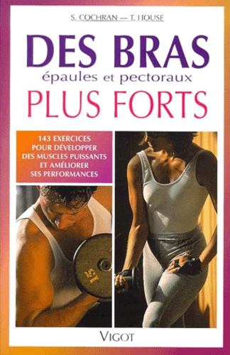 T House et S Cochran - Des Bras Plus Forts. 143 Exercices Pour Developper Des Muscles Puissants Et Ameliorer Ses Performances.