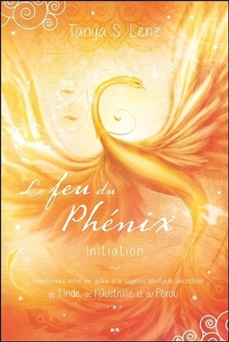 Tanya S. Lenz - Le feu du Phénix - Initiation - Transformez votre vie grâce à la sagesse spirituelle ancestrale de l'Inde, de l'Australie et du Pérou.