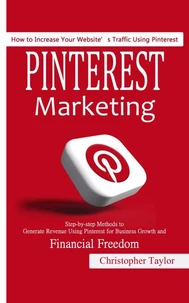 Pinterest Marketing: How to Increase Your Website’s Traffic Using Pinterest (Step-by-step Methods to Generate Revenue Using Pinterest for Business Growth and Financial Freedom)