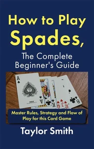 How to Play Spades, the Complete Beginner's Guide: Master Rules, Strategy and Flow of Play for the Card Game Spades