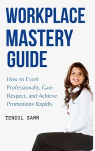 Workplace Mastery Guide : How to Excel Professionally, Gain Respect, and Achieve Promotions Rapidly