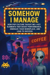 Somehow I Manage: How Pop Culture Taught Me 6 Key Elements That Boost Performance, Energize Your Workplace, and Lead to Success