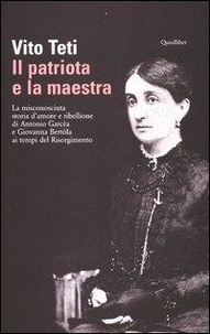 Teti Vito - Il patriota e la maestra. La misconosciuta storia d'amore e ribellione di Antonio Garcèa e Giovanna Bertòla ai tempi del Risorgimento.