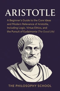 Aristotle: A Beginner's Guide to the Core Ideas and Modern Relevance of Aristotle, Including Logic, Virtue Ethics, and the Pursuit of Eudaimonia (The Good Life)