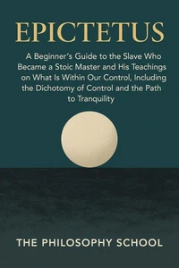 Epictetus: A Beginner's Guide to the Slave Who Became a Stoic Master and His Teachings on What Is Within Our Control, Including the Dichotomy of Control and the Path to Tranquility