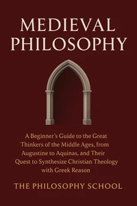 Medieval Philosophy: A Beginner's Guide to the Great Thinkers of the Middle Ages, from Augustine to Aquinas, and Their Quest to Synthesize Christian Theology with Greek Reason
