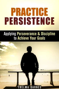 Practice Persistence: Applying Perseverance & Discipline to Achieve Your Goals