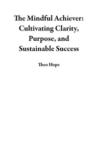 The Mindful Achiever: Cultivating Clarity, Purpose, and Sustainable Success