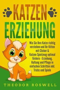 KATZENERZIEHUNG: Wie Sie Ihre Katze richtig verstehen und Ihr Kitten mit Clicker &amp; Katzen-Spielzeug optimal fördern - Erziehung, Haltung und Pflege in einfachen Schritten inkl. Tricks und Spiele