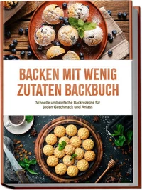 Backen mit wenig Zutaten Backbuch: Schnelle und einfache Backrezepte für jeden Geschmack und Anlass – inkl. Brote, Fladenbrote, Pizzateig, No-Bake-Kuchen, Fudge uvm.