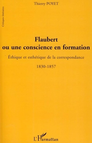 Thierry Poyet - Flaubert ou une conscience en formation - Ethique et esthétique de la correspondance 1830-1857.