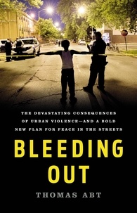 Thomas Abt - Bleeding Out - The Devastating Consequences of Urban Violence--and a Bold New Plan for Peace in the Streets.