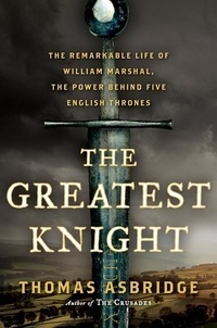 Thomas Asbridge - The Greatest Knight - The Remarkable Life of William Marshal, the Power Behind Five English Thrones.