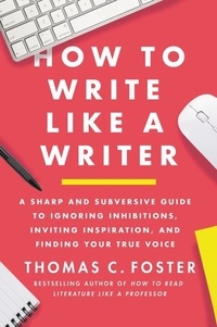 Thomas C Foster - How to Write Like a Writer - A Sharp and Subversive Guide to Ignoring Inhibitions, Inviting Inspiration, and Finding Your True Voice.