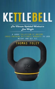 Kettlebell: The Ultimate Kettlebell Workout to Lose Weight (A Large Collection of Awesome Cross-training Kettlebell Workouts to Lose Weight and Get Fit)