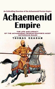 Achaemenid Empire: An Enthralling Overview of the Achaemenid Persian Empire (The Life and Legacy of the Achaemenid Persian Empire’s Most Notorious Ruler)