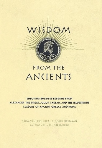 Wisdom From The Ancients. Enduring Business Lessons From Alexander The Great, Julius Caesar, And The Illustrious Leaders Of Ancient Greece And Rome