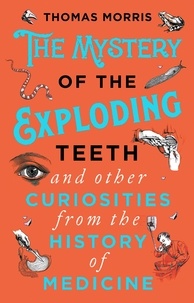 Thomas Morris - The Mystery of the Exploding Teeth and Other Curiosities from the History of Medicine.