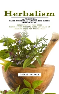 Herbalism: A Practical Guide to Herbal Magick and Green Witchcraft (Intuitively Use Your Inner Wisdom to Grow Magickal Herbs and Create an Enchanted Space for Making Spells)