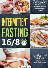 Thomas Slow - Intermittent Fasting 16/8 - A Beginner's Guide to the 16/8 Method for Men and Women, How to Lose Weight Quickly, Boost Energy and Control Hunger While Still Enjoying Your Favourite Foods.
