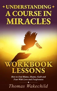 Understanding A Course In Miracles Workbook Lessons: How to End Blame, Shame, Guilt and Fear With Love and Forgiveness