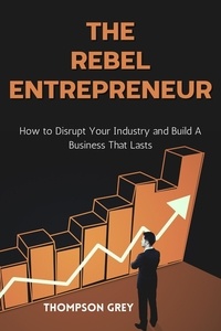  THOMPSON GREY - The Rebel Entrepreneur : How to Disrupt Your Industry and Build a Business That Lasts.
