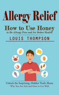 Allergy Relief: How to Use Honey to Be Allergy Free and for Better Health (Unlock the Surprising, Hidden Truth About Why You Are Sick and How to Get Well)
