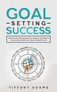 Goal Setting Success: How To Stop Procrastination, Improve Your Mental Focus, And Achieve Any Goal You Want in Life
