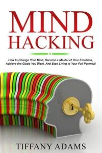 Mind Hacking: How to Change Your Mind, Become a Master of Your Emotions, Achieve the Goals You Want, &amp; Start Living to Your Full Potential