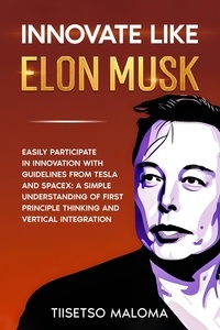  Tiisetso Maloma - Innovate Like Elon Musk: Easily Participate in Innovation with Guidelines from Tesla and SpaceX: A Simple Understanding of First Principle Thinking and Vertical Integration.