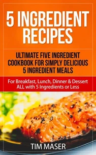 5 Ingredient Recipes: Ultimate Five Ingredient Cookbook for Simply Delicious 5 Ingredient Meals for Breakfast, Lunch, Dinner &amp; Dessert ALL with 5 Ingredients or Less
